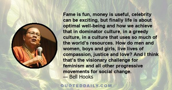 Fame is fun, money is useful, celebrity can be exciting, but finally life is about optimal well-being and how we achieve that in dominator culture, in a greedy culture, in a culture that uses so much of the world’s