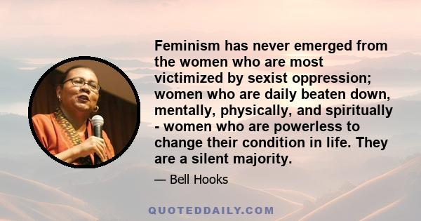 Feminism has never emerged from the women who are most victimized by sexist oppression; women who are daily beaten down, mentally, physically, and spiritually - women who are powerless to change their condition in life. 