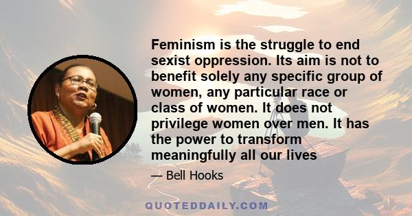 Feminism is the struggle to end sexist oppression. Its aim is not to benefit solely any specific group of women, any particular race or class of women. It does not privilege women over men. It has the power to transform 