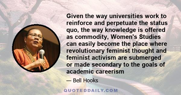 Given the way universities work to reinforce and perpetuate the status quo, the way knowledge is offered as commodity, Women's Studies can easily become the place where revolutionary feminist thought and feminist