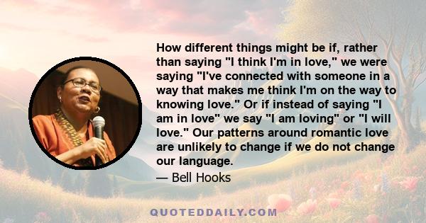 How different things might be if, rather than saying I think I'm in love, we were saying I've connected with someone in a way that makes me think I'm on the way to knowing love. Or if instead of saying I am in love we