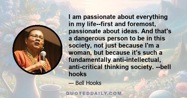 I am passionate about everything in my life--first and foremost, passionate about ideas. And that's a dangerous person to be in this society, not just because I'm a woman, but because it's such a fundamentally