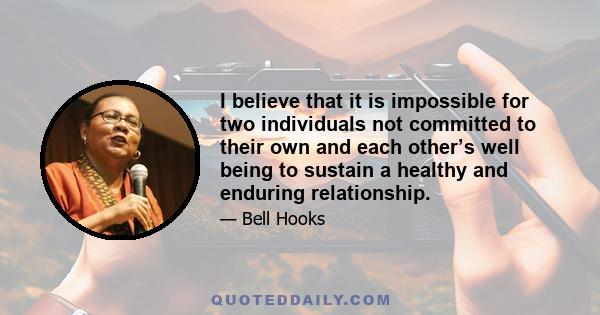 I believe that it is impossible for two individuals not committed to their own and each other’s well being to sustain a healthy and enduring relationship.