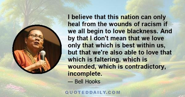 I believe that this nation can only heal from the wounds of racism if we all begin to love blackness. And by that I don't mean that we love only that which is best within us, but that we're also able to love that which