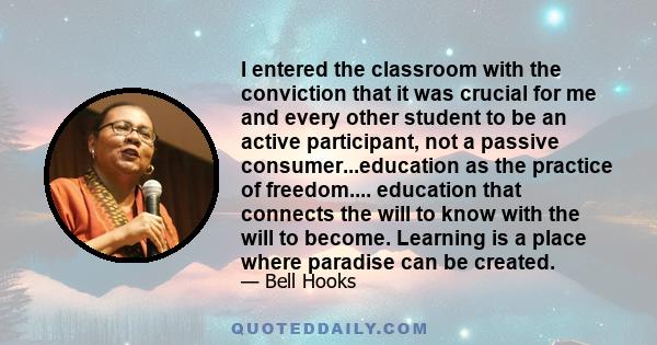 I entered the classroom with the conviction that it was crucial for me and every other student to be an active participant, not a passive consumer...education as the practice of freedom.... education that connects the