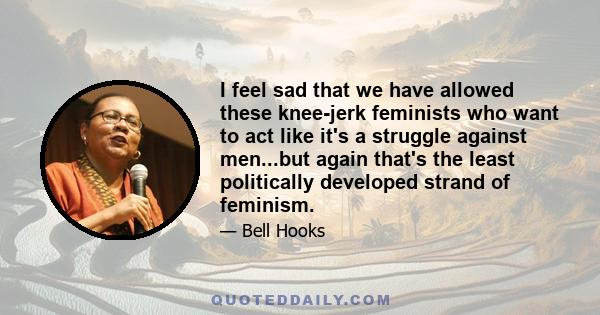 I feel sad that we have allowed these knee-jerk feminists who want to act like it's a struggle against men...but again that's the least politically developed strand of feminism.