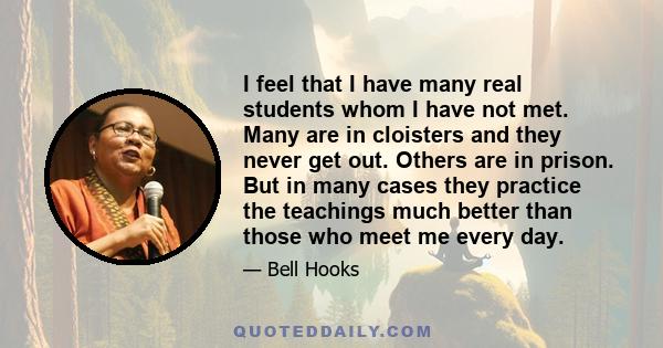 I feel that I have many real students whom I have not met. Many are in cloisters and they never get out. Others are in prison. But in many cases they practice the teachings much better than those who meet me every day.