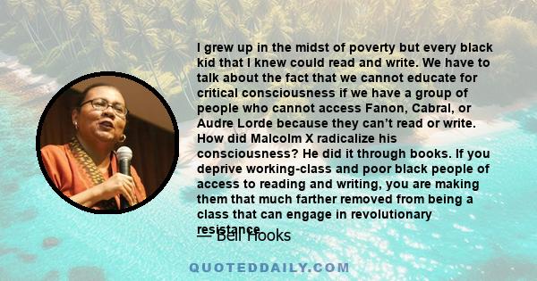 I grew up in the midst of poverty but every black kid that I knew could read and write. We have to talk about the fact that we cannot educate for critical consciousness if we have a group of people who cannot access