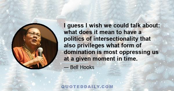 I guess I wish we could talk about: what does it mean to have a politics of intersectionality that also privileges what form of domination is most oppressing us at a given moment in time.