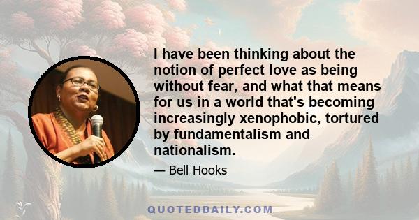 I have been thinking about the notion of perfect love as being without fear, and what that means for us in a world that's becoming increasingly xenophobic, tortured by fundamentalism and nationalism.