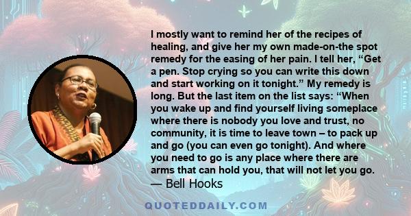 I mostly want to remind her of the recipes of healing, and give her my own made-on-the spot remedy for the easing of her pain. I tell her, “Get a pen. Stop crying so you can write this down and start working on it