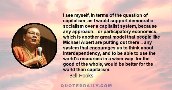 I see myself, in terms of the question of capitalism, as I would support democratic socialism over a capitalist system, because any approach... or participatory economics, which is another great model that people like