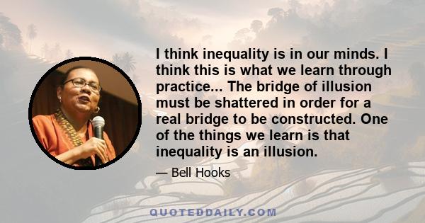 I think inequality is in our minds. I think this is what we learn through practice... The bridge of illusion must be shattered in order for a real bridge to be constructed. One of the things we learn is that inequality