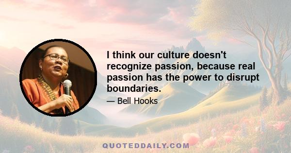 I think our culture doesn't recognize passion, because real passion has the power to disrupt boundaries.