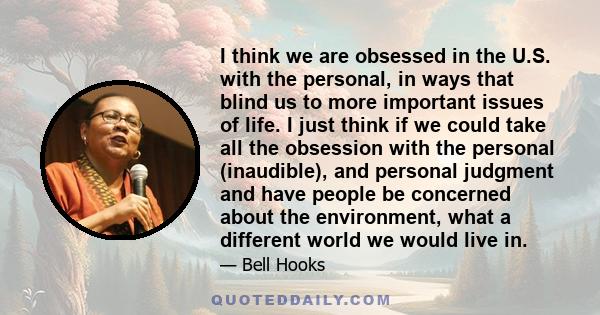 I think we are obsessed in the U.S. with the personal, in ways that blind us to more important issues of life. I just think if we could take all the obsession with the personal (inaudible), and personal judgment and