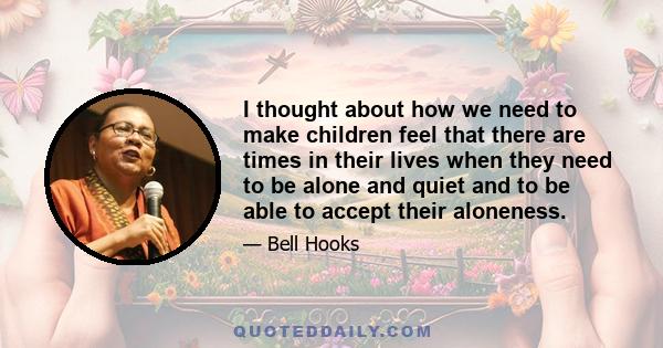 I thought about how we need to make children feel that there are times in their lives when they need to be alone and quiet and to be able to accept their aloneness.