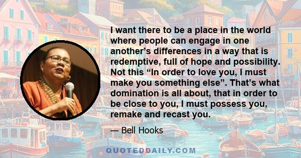 I want there to be a place in the world where people can engage in one another’s differences in a way that is redemptive, full of hope and possibility. Not this “In order to love you, I must make you something else”.