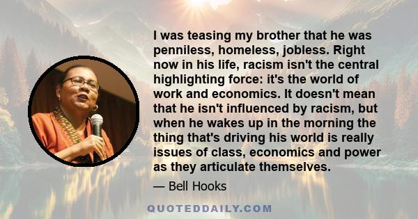 I was teasing my brother that he was penniless, homeless, jobless. Right now in his life, racism isn't the central highlighting force: it's the world of work and economics. It doesn't mean that he isn't influenced by