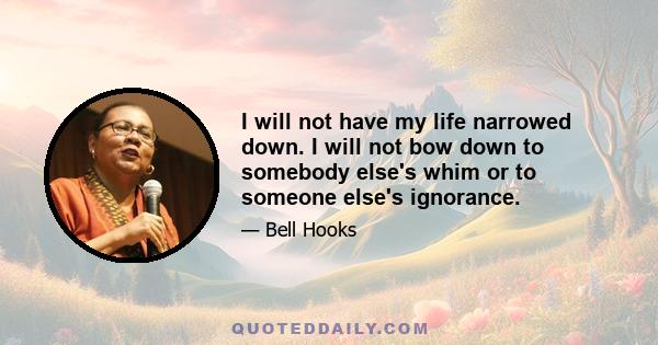 I will not have my life narrowed down. I will not bow down to somebody else's whim or to someone else's ignorance.