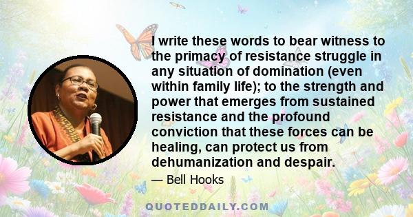 I write these words to bear witness to the primacy of resistance struggle in any situation of domination (even within family life); to the strength and power that emerges from sustained resistance and the profound