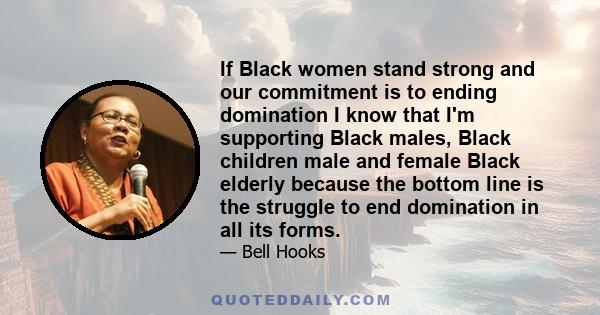 If Black women stand strong and our commitment is to ending domination I know that I'm supporting Black males, Black children male and female Black elderly because the bottom line is the struggle to end domination in