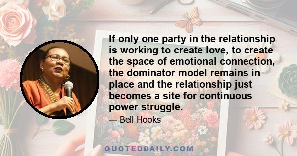 If only one party in the relationship is working to create love, to create the space of emotional connection, the dominator model remains in place and the relationship just becomes a site for continuous power struggle.