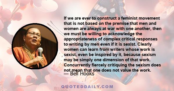 If we are ever to construct a feminist movement that is not based on the premise that men and women are always at war with one another, then we must be willing to acknowledge the appropriateness of complex critical