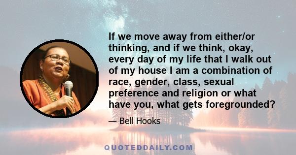 If we move away from either/or thinking, and if we think, okay, every day of my life that I walk out of my house I am a combination of race, gender, class, sexual preference and religion or what have you, what gets