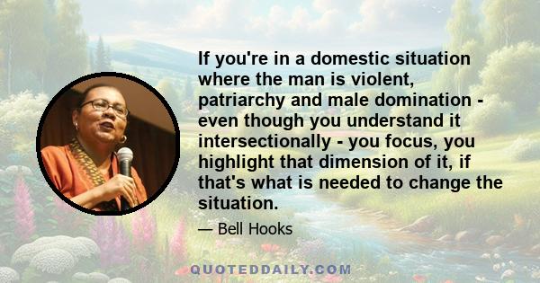 If you're in a domestic situation where the man is violent, patriarchy and male domination - even though you understand it intersectionally - you focus, you highlight that dimension of it, if that's what is needed to