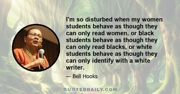 I'm so disturbed when my women students behave as though they can only read women, or black students behave as though they can only read blacks, or white students behave as though they can only identify with a white