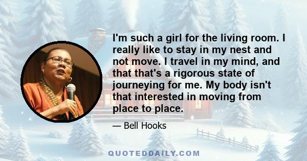 I'm such a girl for the living room. I really like to stay in my nest and not move. I travel in my mind, and that that's a rigorous state of journeying for me. My body isn't that interested in moving from place to place.