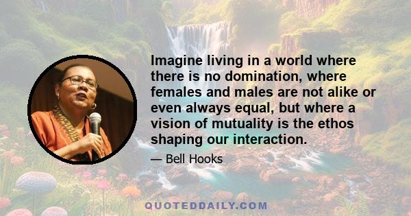 Imagine living in a world where there is no domination, where females and males are not alike or even always equal, but where a vision of mutuality is the ethos shaping our interaction.