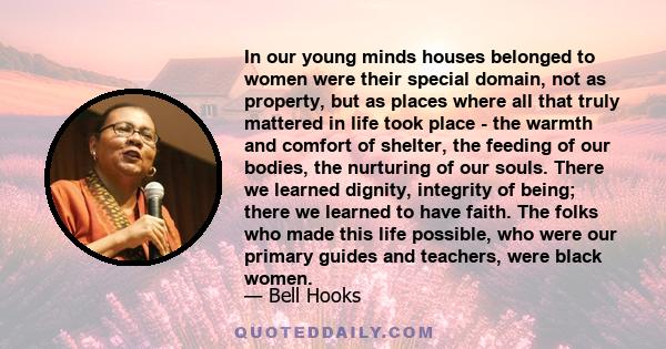 In our young minds houses belonged to women were their special domain, not as property, but as places where all that truly mattered in life took place - the warmth and comfort of shelter, the feeding of our bodies, the