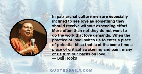 In patriarchal culture men are especially inclined to see love as something they should receive without expending effort. More often than not they do not want to do the work that love demands. When the practice of love