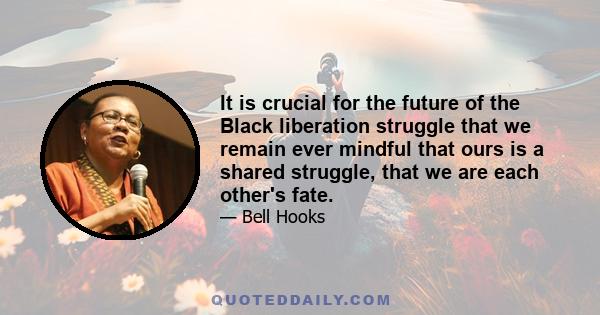 It is crucial for the future of the Black liberation struggle that we remain ever mindful that ours is a shared struggle, that we are each other's fate.