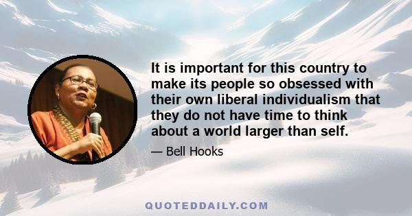 It is important for this country to make its people so obsessed with their own liberal individualism that they do not have time to think about a world larger than self.