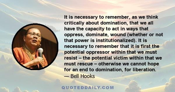 It is necessary to remember, as we think critically about domination, that we all have the capacity to act in ways that oppress, dominate, wound (whether or not that power is institutionalized). It is necessary to