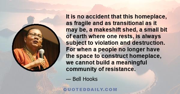 It is no accident that this homeplace, as fragile and as transitional as it may be, a makeshift shed, a small bit of earth where one rests, is always subject to violation and destruction. For when a people no longer