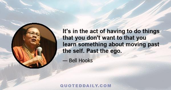 It's in the act of having to do things that you don't want to that you learn something about moving past the self. Past the ego.