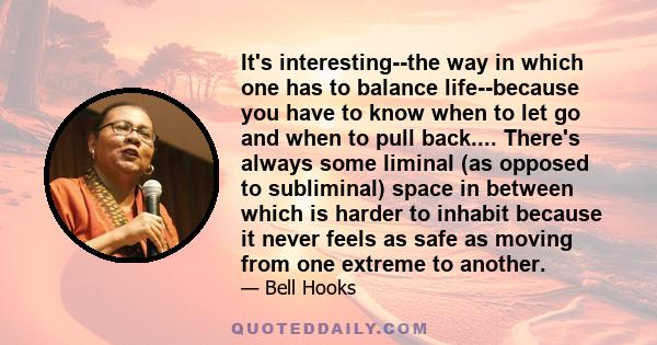 It's interesting--the way in which one has to balance life--because you have to know when to let go and when to pull back.... There's always some liminal (as opposed to subliminal) space in between which is harder to