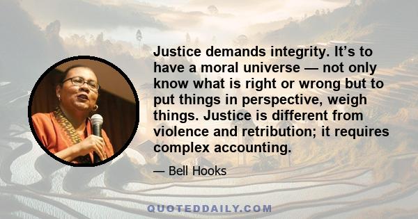 Justice demands integrity. It’s to have a moral universe — not only know what is right or wrong but to put things in perspective, weigh things. Justice is different from violence and retribution; it requires complex