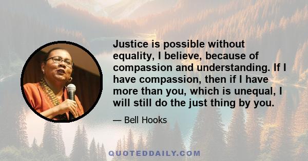 Justice is possible without equality, I believe, because of compassion and understanding. If I have compassion, then if I have more than you, which is unequal, I will still do the just thing by you.