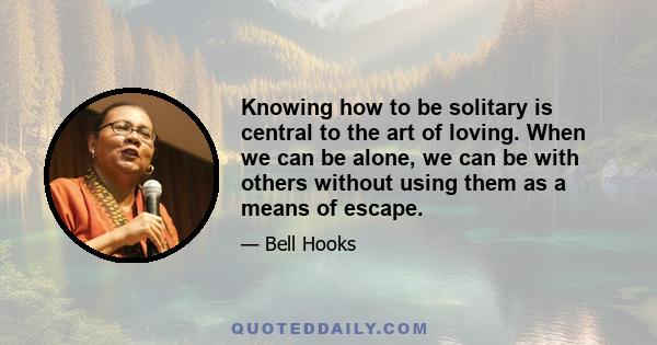 Knowing how to be solitary is central to the art of loving. When we can be alone, we can be with others without using them as a means of escape.