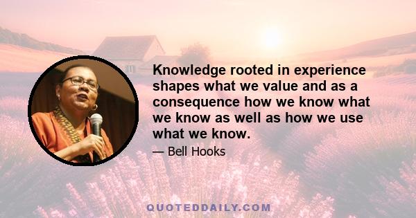 Knowledge rooted in experience shapes what we value and as a consequence how we know what we know as well as how we use what we know.