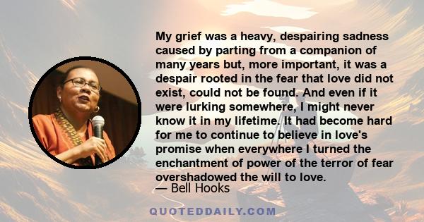 My grief was a heavy, despairing sadness caused by parting from a companion of many years but, more important, it was a despair rooted in the fear that love did not exist, could not be found. And even if it were lurking 