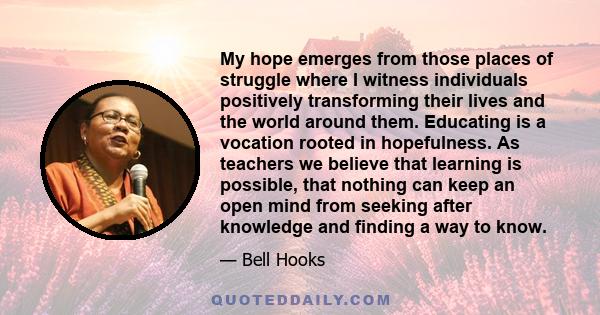 My hope emerges from those places of struggle where I witness individuals positively transforming their lives and the world around them. Educating is a vocation rooted in hopefulness. As teachers we believe that