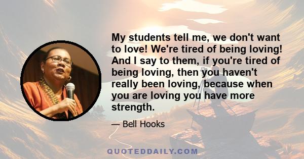 My students tell me, we don't want to love! We're tired of being loving! And I say to them, if you're tired of being loving, then you haven't really been loving, because when you are loving you have more strength.