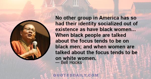 No other group in America has so had their identity socialized out of existence as have black women... When black people are talked about the focus tends to be on black men; and when women are talked about the focus