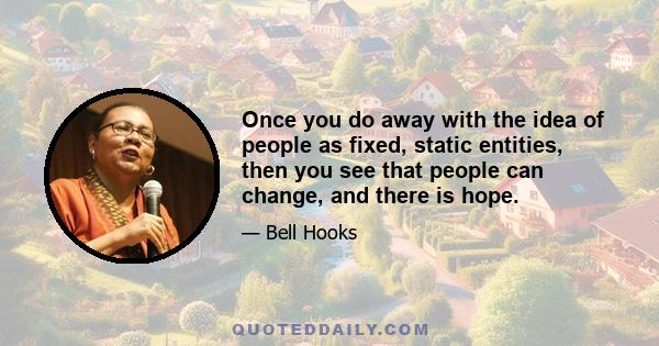 Once you do away with the idea of people as fixed, static entities, then you see that people can change, and there is hope.