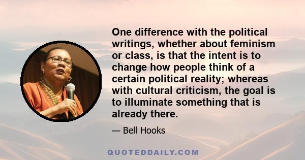 One difference with the political writings, whether about feminism or class, is that the intent is to change how people think of a certain political reality; whereas with cultural criticism, the goal is to illuminate